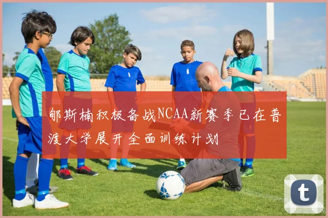郇斯楠积极备战NCAA新赛季已在普渡大学展开全面训练计划