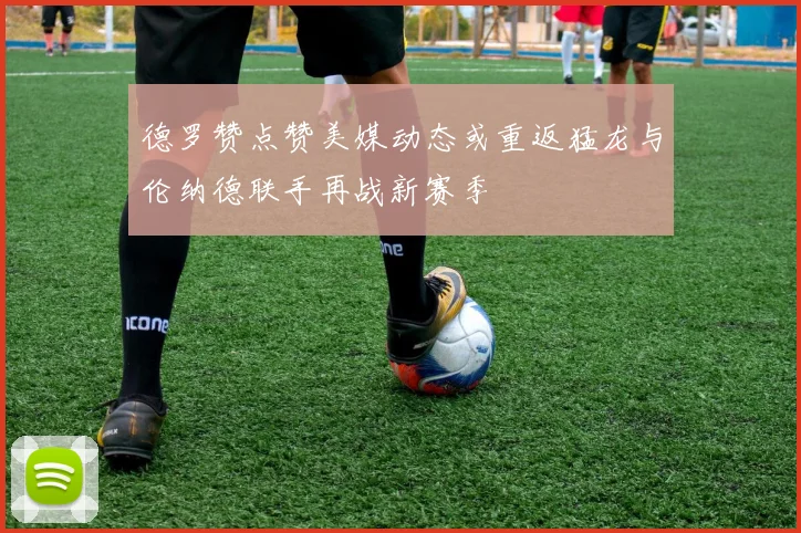 德罗赞点赞美媒动态或重返猛龙与伦纳德联手再战新赛季
