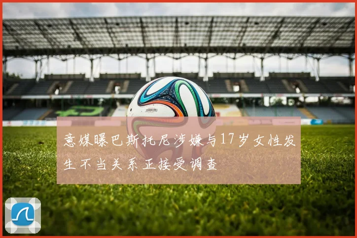 意媒曝巴斯托尼涉嫌与17岁女性发生不当关系正接受调查