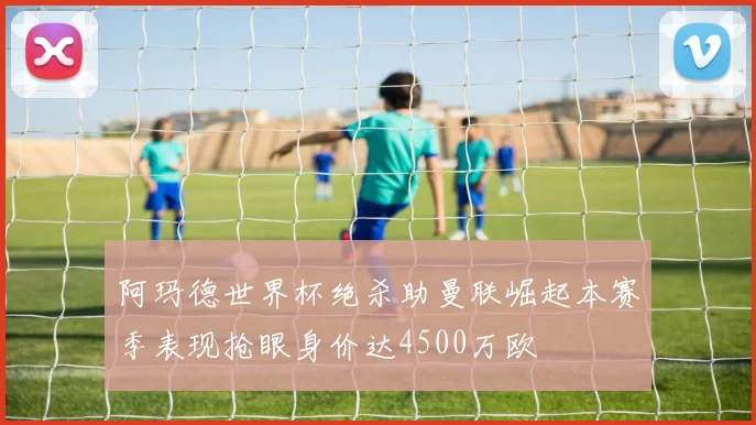 阿玛德世界杯绝杀助曼联崛起本赛季表现抢眼身价达4500万欧