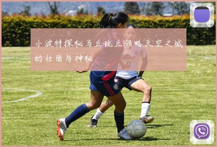 小波特探秘马丘比丘领略天空之城的壮丽与神秘