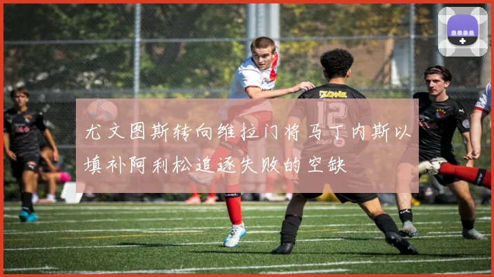 尤文图斯转向维拉门将马丁内斯以填补阿利松追逐失败的空缺