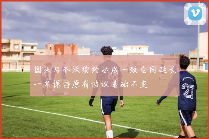 国米与齐沃续约达成一致合同延长一年保持原有协议基础不变