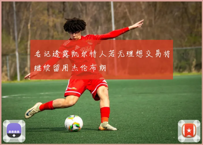 名记透露凯尔特人若无理想交易将继续留用杰伦布朗
