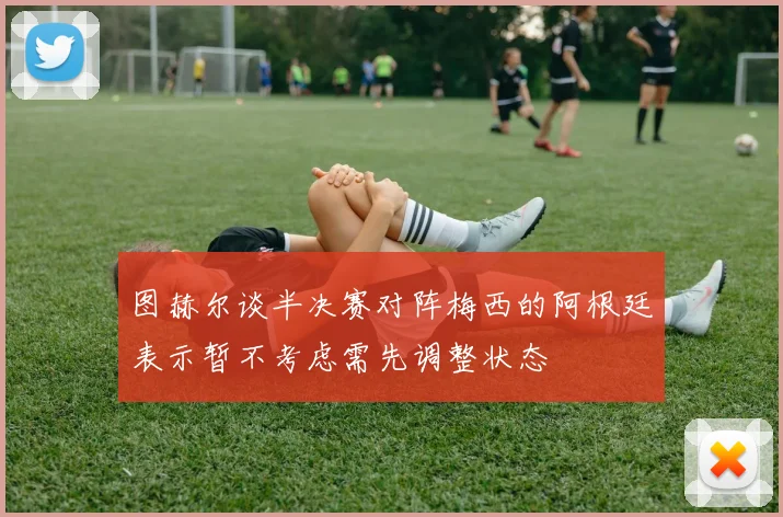图赫尔谈半决赛对阵梅西的阿根廷表示暂不考虑需先调整状态