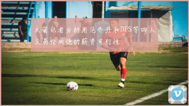 火箭记者分析用范乔丹和DFS等四人交易伦纳德的薪资可行性