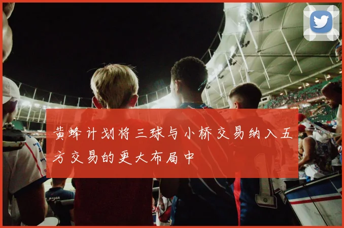 黄蜂计划将三球与小桥交易纳入五方交易的更大布局中