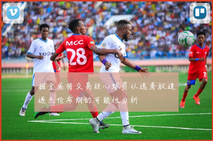 掘金或将交易核心球员以选秀权追逐杰伦布朗的可能性分析