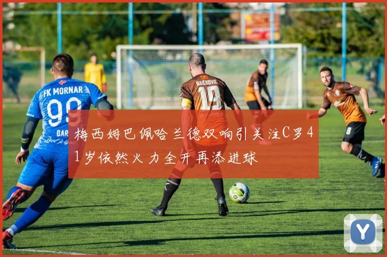 梅西姆巴佩哈兰德双响引关注C罗41岁依然火力全开再添进球