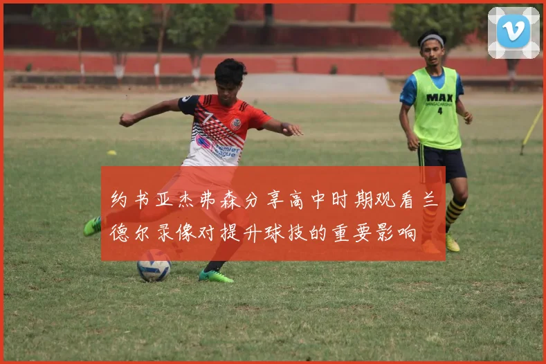 约书亚杰弗森分享高中时期观看兰德尔录像对提升球技的重要影响