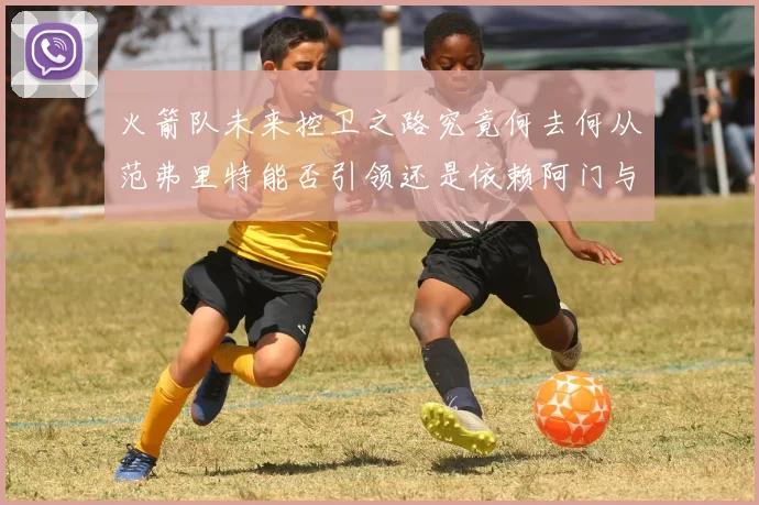 火箭队未来控卫之路究竟何去何从范弗里特能否引领还是依赖阿门与谢泼德