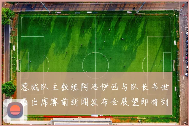 蓉城队主教练阿洛伊西与队长韦世豪出席赛前新闻发布会展望即将到来的比赛