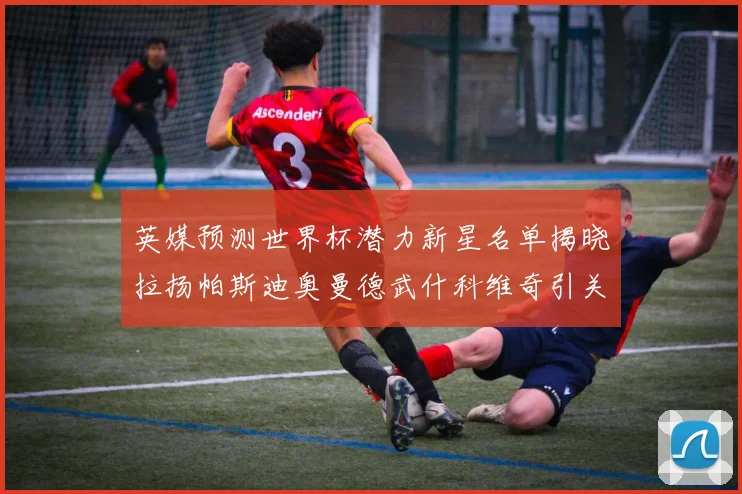 英媒预测世界杯潜力新星名单揭晓拉扬帕斯迪奥曼德武什科维奇引关注