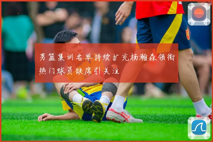 男篮集训名单持续扩充杨瀚森领衔热门球员缺席引关注