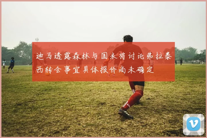 迪马透露森林与国米将讨论弗拉泰西转会事宜具体报价尚未确定